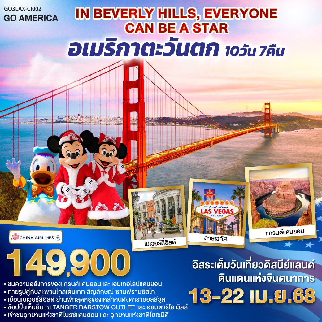 กรุงเทพฯ – ไทเป – ลอสแอนเจลิส – ซานตา โมนิกา - อนาแฮม อิสระท่องเที่ยว DISNEYLAND PARK เต็มวัน - ออนตาริโอ มิลล์ - ลาสเวกัส - อุทยานแห่งชาติไบรซ์แคนยอน – Horseshoe bend – เพจ - Antelope Canyon – แกรนด์แคนยอนฝั่ง South rim - คิงมัน - TANGER BARSTOW FACTORY OUTLET - เฟรสโน - อุทยานแห่งชาติโยเซมิตี - ซาน ฟรานซิสโก ยอดเขาทวินพีค – ท่าเรือฟิชเชอร์แมนวาร์ฟ – ล่องเรืออ่าวซาน– สะพานโกลเด้นเกท – Union Square IN BEVELY HILLS EVERYONE CAN BE A STAR อเมริกาตะวันตก 10 วัน 7 คืน โดยสายการบิน CHINA AIRLINES (CI)