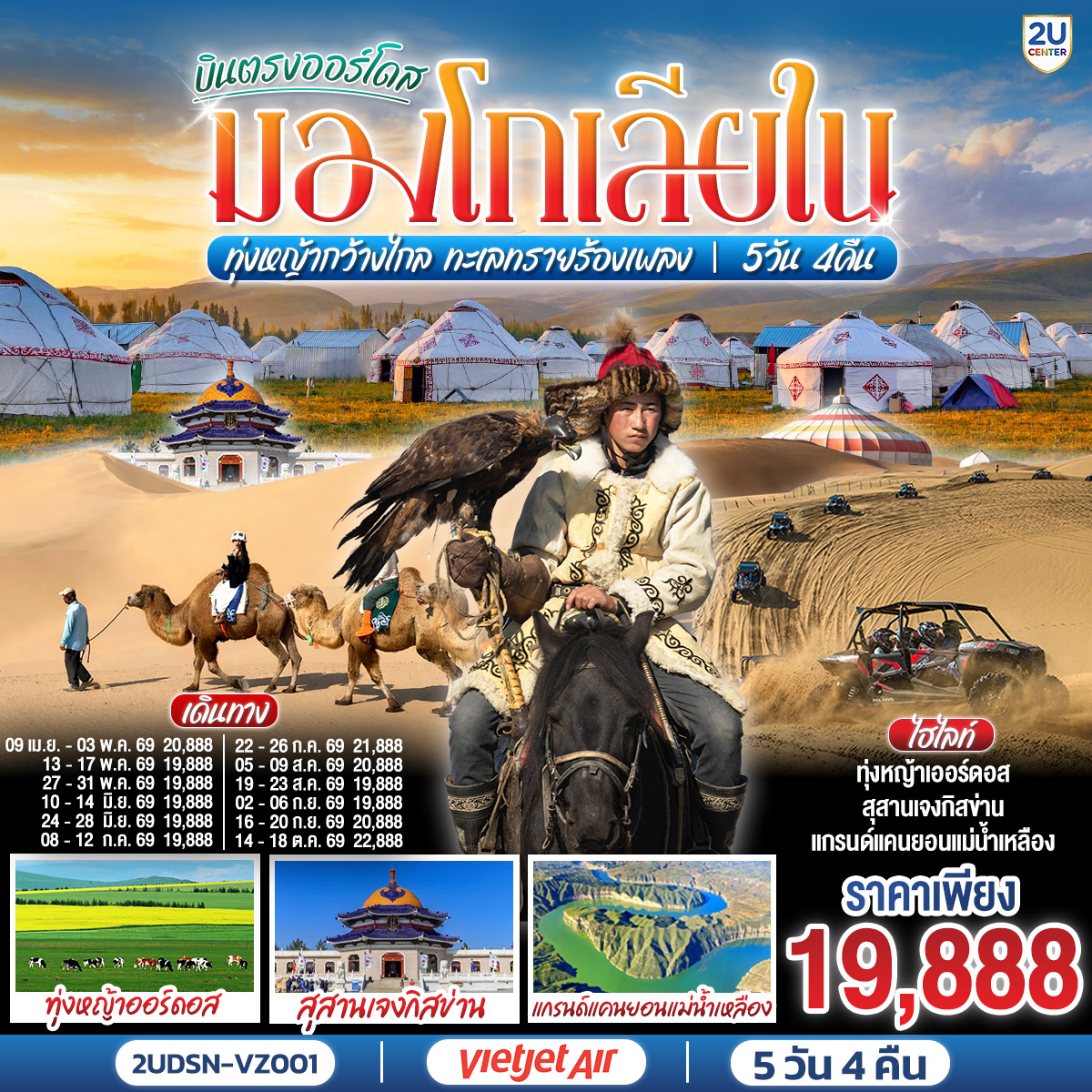 กรุงเทพ(สนามบินสุวรรณภูมิ) – เออร์ดอส(สนามบินเออร์ดอสเออร์จิน) (VZ3534 : 16.20-22.00)  – เออร์ดอส – แกรนด์แคนยอนแม่น้ำเหลือง (รวมรถอุทยาน) - ศูนย์ผลิตภัณฑ์เส้นไยขนอูฐ – ทุ่งหญ้าเออร์ดอส - กิจกรรมแบบชาวมองโกล (สวมชุดมองโกล - กิจกรรมงานเลี้ยงรอบกองไฟ) - OPTIONAL TOUR : เทศกาลนาดัม - ชมพระอาทิตย์ขึ้น ณ ทุ่งหญ้าเออร์ดอส - เนินทรายเสี่ยงซาวาน (รวมกระเช้า + ผ้าหุ้มรองเท้า) - ขี่อูฐชมทะเลทราย – งานจิตกรรมทราย – เออร์ดอส - ผลิตภัณฑ์เครื่องเงิน
OPTIONAL TOUR : เกาะเยว่ซา (เกาะทรายหฤหรรษ์) - สุสานเจงกิสข่าน (ไม่รวมค่าเข้าชมตัวสุสาน) – วัดพระมหามัยมุนี - สวนวัฒนธรรมมองโกลหยวนหลิว  - ถนนคนเดินคังปาสือ – เออร์ดอส (สนามบินเออร์ดอสเออร์จิน) - กรุงเทพ(สนามบินสุวรรณภูมิ) (VZ3535 : 22.50-02.50+1)