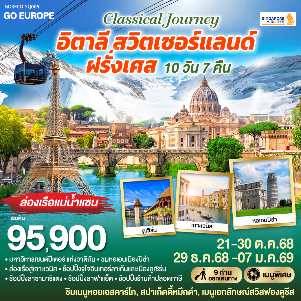 กรุงโรม-วาติกัน-มหาวิหารเซนต์ปีเตอร์-ถ่ายรูปโคลอสเซี่ยม-น้ำพุเทรวี่-เซียน่า - ปิซ่า หอเอนปิซ่า - เวโรน่า - เวนิสเมสเทร่ – ล่องเรือสู่เกาะเวนิส – เวนิสเมสเทร่ – มิลาน ถ่ายรูปดูโอโม่ พิเศษ!! เมนูสปาเก็ตตี้หมึกดำ - มิลาน - ลูเซิร์น ชมเมือง – ชอปปิง - อินเทอร์ลาเก้น - กระเช้าไอเกอร์เอ๊กซ์เพรส ขึ้นสู่ยอดเขาจุงเฟรา - ดิจอง
พิเศษ!! เมนูฟองดูชีส -ปารีส ถ่ายรูปพิพิธภัณฑ์ลุฟวร์ ปารีสรอเยล - ชอปปิง La Samaritaine พิเศษ!! เมนูอาหารไทย - ปารีส ชมเมืองถ่ายรูปประตูชัย ชองเอลิเซ่-ถ่ายรูปหอไอเฟล-ล่องเรือแม่น้ำแซน-ชอปปิง ลาฟาแย็ตพิเศษ!! เมนูหอยเอสคาร์โก CLASSICAL JOURNEY อิตาลี-สวิตเซอร์แลนด์-ฝรั่งเศส 10 วัน 7 คืน โดย Singapore Airlines (SQ)