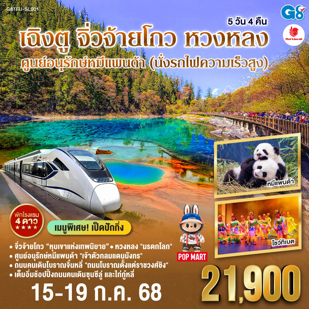 กรุงเทพฯ(สนามบินดอนเมือง) – เฉิงตู - ศูนย์หมีแพนด้า(รวมรถกอล์ฟ) - ถนนคนเดินโบราณจิ่นหลี่ - นั่งรถไฟความเร็วสูง – สถานีรถไฟเจิ้งเจียงกวน – ผ่านชมเมืองโบราณซงพาน – จิ่วจ้ายโกว - อุทยานแห่งชาติจิ่วจ้ายโกว (ใช้รถประจำทางของอุทยาน) – ชวนจู่ชื่อ - อุทยานหวงหลง (นั่งกระเช้า + รถรางขาขึ้น) - เฉิงตู - ศูนย์ผลิตภัณฑ์หมอนโอโซน – พิพิธภัณผ้าปักเสฉวน – ถนนคนเดินซุนซีลู่ – หมีแพนด้าปีตึกIFS – ร้านPOP MART – ถนนไท่กู๋หลี่ – ตึกแฝด – สนามบินเทียนฟู่ เฉิงตู - กรุงเทพฯ(สนามบินดอนเมือง) เฉิงตู - จิ่วจ้ายโกว - หวงหลง ศูนย์อนุรักษ์หมีแพนด้า (นั่งรถไฟความเร็วสูง) 5 วัน 4 คืน โดยสายการบินไทย ไลออนแอร์ (SL)