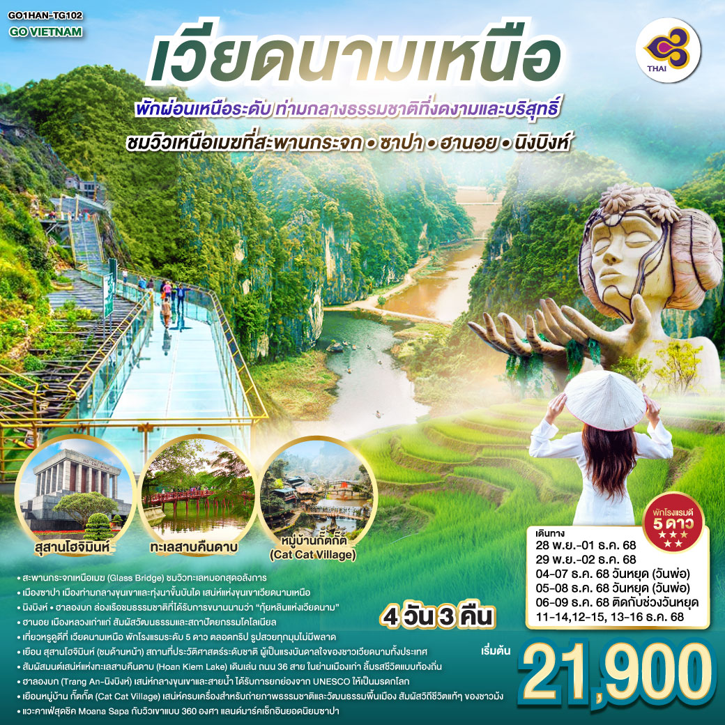 เที่ยวหรูดูดี ที่เวียดนามเหนือ ซาปา • ฮานอย • นิงบิงห์ 4 วัน 3 คืน พักโรงแรมระดับ 5 ดาว พัก ผ่อนเหนือระดับ ตลอดทริป รูปสวยทุกมุม ไม่มีพลาด
<br>ฮานอย... เสน่ห์คลาสสิกแห่งเวียดนามเหนือ
<br>เยือน สุสานโฮจิมินห์ (ชมด้านหน้า) สถานที่ประวัติศาสตร์ระดับชาติ ผู้เป็นแรงบันดาลใจของชาวเวียดนามทั้งประเทศ
<br>สัมผัสมนต์เสน่ห์แห่งทะเลสาบคืนดาบ (Hoan Kiem Lake) เดินเล่น ถนน 36 สาย ในย่านเมืองเก่า ลิ้มรสชีวิตแบบท้องถิ่น
<br>ฮาลองบก (Tràng An – นิงบิงห์) เสน่ห์กลางขุนเขาและสายน้ำ รับการยกย่องจาก UNESCO ให้เป็นมรดกโลก
<br>ซาปา… เมืองในหมอก เสน่ห์แห่งขุนเขาเวียดนามเหนือ
<br> ชมวิวเหนือเมฆที่สะพานกระจก ซาปา
<br>เยือน หมู่บ้านกั๊ตกั๊ต (Cat Cat Village) เสน่ห์ครบเครื่องสำหรับถ่ายภาพ ธรรมชาติ และวัฒนธรรมพื้นเมือง สัมผัสวิถีชีวิตแท้ ๆ ของชาวม้ง
<br>แวะคาเฟ่สุดชิค Moana Sapa กับวิวเขาแบบ 360 องศา แลนด์มาร์คเช็กอินยอดนิยมซาปา
<br>
<br>TG 560 BKK-HAN 07:45-09:35
<br>TG 565 BKK-HAN 20:25-22:15 GO VIETNAM เวียดนามเหนือ ฮานอย Hà Nội พักผ่อนเหนือระดับ ท่ามกลางธรรมชาติที่งดงามและบริสุทธิ์ ชมวิวเหนือเมฆที่สะพานกระจก • ซาปา • ฮานอย • นิงบิงห์ 4 วัน 3 คืน โดยสายการบินไทย Thai Airways (TG)