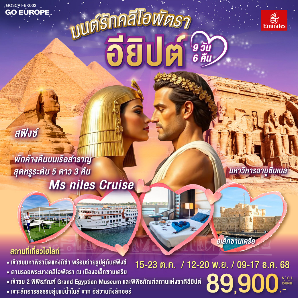ไคโร – พิพิธภัณฑ์สถานแห่งชาติอียิปต์ - สุเหร่าแห่งโมฮัมหมัดอาลี - มัสยิดอัมร์ อิบน์ อัล-อัส - บินภายในสู่อัสวาน - เขื่อนอัสวาน - วิหารแห่งฟิเล - พักค้างคืนบนเรือ MS NILE STYLE CRUISE
อัสวาน - อาบูซิมเบล - มหาวิหารอาบูซิมเบล - คอมออมโบ - วิหารคอมออมโบ - เอดฟู -พักค้างคืนบนเรือ MS NILE STYLE CRUISE - มหาวิหารเอดฟู - ลักซอร์ -หุบผากษัตริย์ - วิหารอัคเซฟชุด - อนุเสาวรีย์แห่งเมมนอน - พักค้างคืนบนเรือ MS NILE STYLE CRUISE - ลักซอร์ - OPTIONAL BALLOON - มหาวิหารคาร์นัค - วิหารลักซอร์ - สนามบินลักซอร์ - บินภายในสู่กรุงไคโร - ไคโร - เมืองอเล็กซานเดรีย - หลุมศพใต้ดินแห่งอเล็กซานเดรีย - เสาปอมเปย์ - ห้องสมุดอเล็กซานเดรีย - ป้อมปราการ - สาธิตทำกระดาษปาปิรุส - ไคโร - กิซ่า - มหาปิรามิดแห่งกิซ่า - มหาสฟิงซ์ - กิจกรรมขี่อูฐ - GEM มนต์รักคลีโอพัตรา อียิปต์ 9 วัน 6 คืน โดยสายการบินเอมิเรทซ์ (EK)