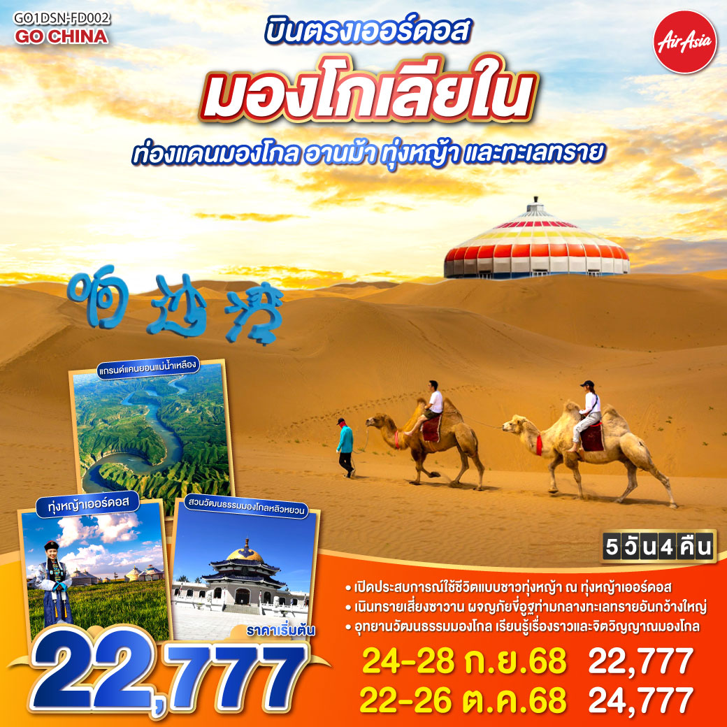 บินตรงเออร์ดอส มองโกเลียใน ท่องแดนมองโกล อานม้า ทุ่งหญ้า และทะเลทราย 5 วัน 4 คืน โดยสายการบิน ไทย แอร์เอเชีย (FD) เหยียบย่างทุ่งหญ้าเออร์ดอส แดนฟ้ากว้างเขียวชอุ่ม | สวมชุดมองโกลรื่นรมย์ ก้องเสียงขลุ่ยคลอทุ่ง | รอบกองไฟยามราตรี สนุกสุขใจไม่มีกุ้ง | ร่วมเทศกาลนาดัม อบอุ่นดั่งฝันมุ่ง | ชมแกรนด์แคนยอนแม่น้ำเหลือง ดั่งแดนสวรรค์อัศจรรย์ | ละลานตาเส้นทางผา พิศมัยทุกคืนวัน | ย่ำเนินทรายเสี่ยงซาวาน งดงามดังภาพฝัน | ขี่อูฐกลางทะเลทราย เพลิดเพลินใจไม่รู้จบ | จิตรกรรมทรายระบายฝัน ศิลป์มองโกลสุดปรานีต | ผลิตภัณฑ์เครื่องเงินวิจิตร งดงามทุกชิ้นผลิต | เยือนสวนวัฒนธรรมหยวนหลิว เลื่องลือไกลข้ามทวีป | เยือนสุสานเจงกิสข่าน วีรชนผู้ยิ่งใหญ่ | ผ่านเรื่องราวประวัติศาสตร์ ก้องโลกเหนือกาลไกล | เดินเล่นถนนคังปาสือ ชีวิตเมืองชัดเต็มใจ | เออร์ดอสพาใจล่อง ทริปนี้ยากจะลืมได้เลย